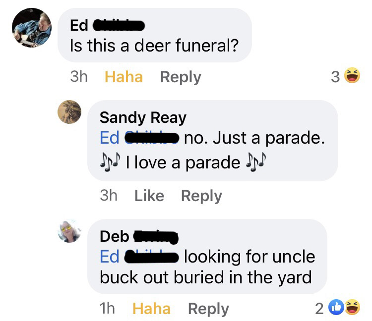 Comments. Ed: Is this a deer funeral? Sandy: no. Just a parade. music emoji I love a parade music emoji. Deb to Ed: looking for uncle buck out buried in the yard